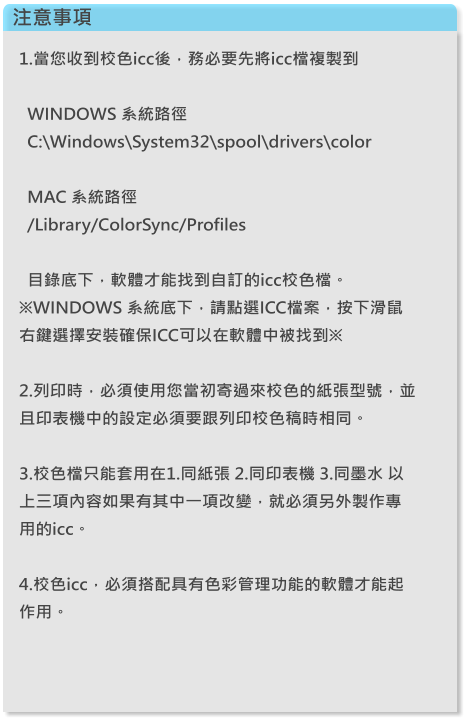 注意事項 1.當您收到校色icc後，務必要先將icc檔複製到     WINDOWS 系統路徑   C:\Windows\System32\spool\drivers\color       MAC 系統路徑   /Library/ColorSync/Profiles      目錄底下，軟體才能找到自訂的icc校色檔。※WINDOWS 系統底下，請點選ICC檔案，按下滑鼠右鍵選擇安裝確保ICC可以在軟體中被找到※  2.列印時，必須使用您當初寄過來校色的紙張型號，並且印表機中的設定必須要跟列印校色稿時相同。  3.校色檔只能套用在1.同紙張 2.同印表機 3.同墨水 以上三項內容如果有其中一項改變，就必須另外製作專用的icc。  4.校色icc，必須搭配具有色彩管理功能的軟體才能起作用。
